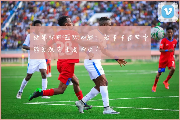 世界杯巴西队回顾：若卡卡在阵中能否改变出局命运？