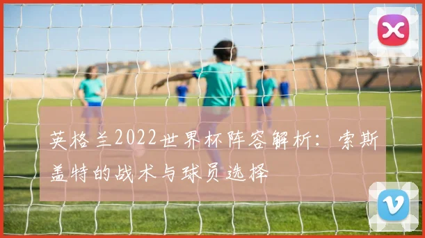 英格兰2022世界杯阵容解析：索斯盖特的战术与球员选择