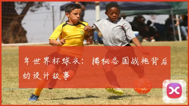 年世界杯球衣：揭秘各国战袍背后的设计故事
