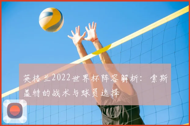 英格兰2022世界杯阵容解析：索斯盖特的战术与球员选择