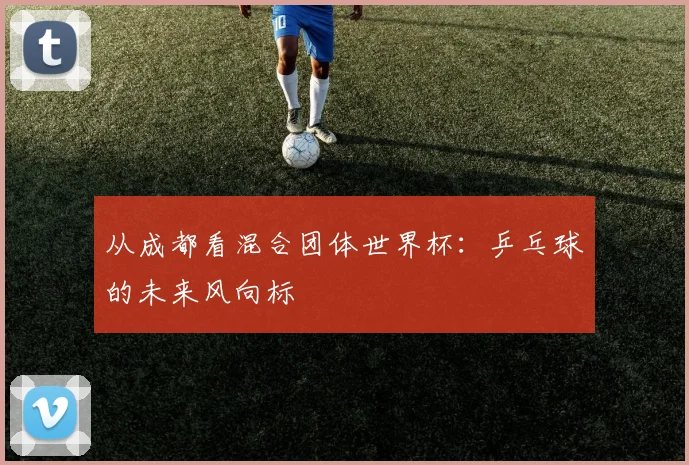 从成都看混合团体世界杯:乒乓球的未来风向标