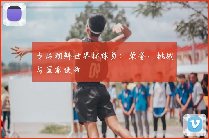 专访朝鲜世界杯球员：荣誉、挑战与国家使命