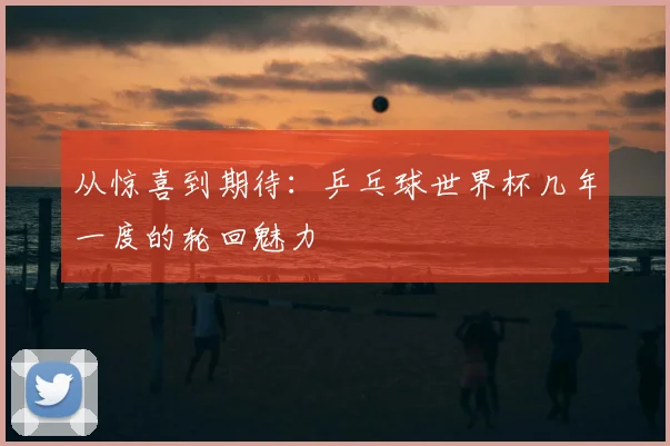 从惊喜到期待:乒乓球世界杯几年一度的轮回魅力