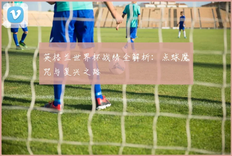 英格兰世界杯战绩全解析：点球魔咒与复兴之路