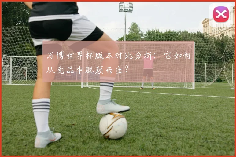 万博世界杯版本对比分析：它如何从竞品中脱颖而出？