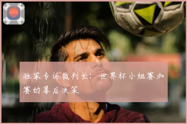 独家专访裁判长：世界杯小组赛加赛的幕后决策