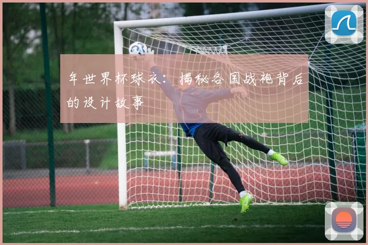 年世界杯球衣：揭秘各国战袍背后的设计故事