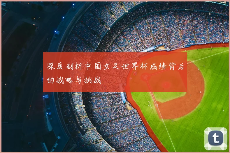 深度剖析中国女足世界杯成绩背后的战略与挑战