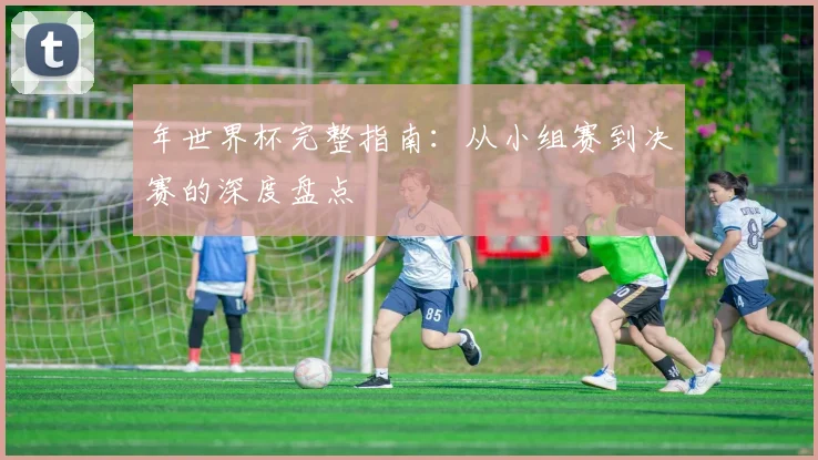 年世界杯完整指南:从小组赛到决赛的深度盘点