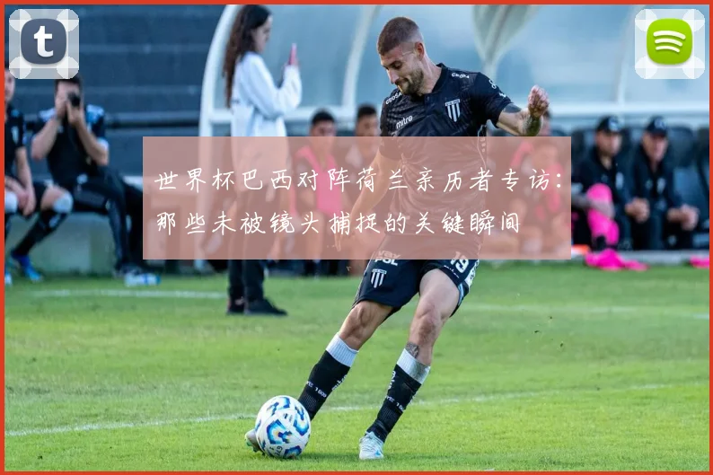 世界杯巴西对阵荷兰亲历者专访:那些未被镜头捕捉的关键瞬间