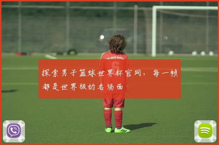 探索男子篮球世界杯官网,每一帧都是世界级的名场面