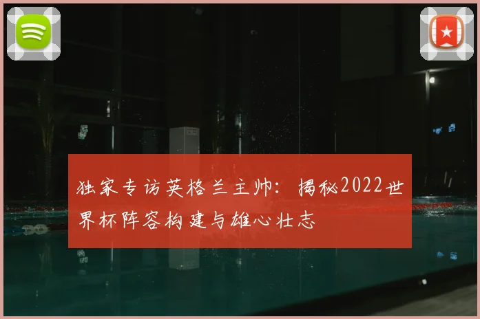 独家专访英格兰主帅：揭秘2022世界杯阵容构建与雄心壮志