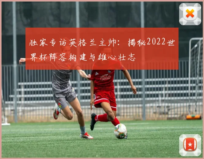 独家专访英格兰主帅：揭秘2022世界杯阵容构建与雄心壮志