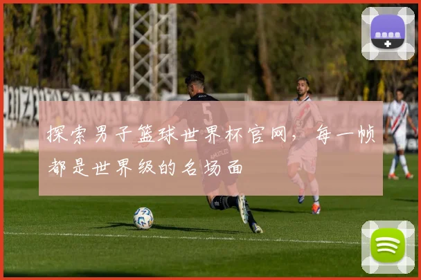探索男子篮球世界杯官网，每一帧都是世界级的名场面