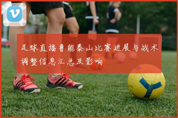 足球直播鲁能泰山比赛进展与战术调整信息汇总及影响