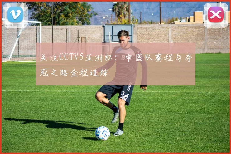 关注CCTV5亚洲杯：中国队赛程与夺冠之路全程追踪