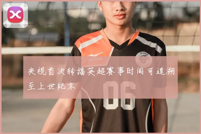 央视首次转播英超赛事时间可追溯至上世纪末