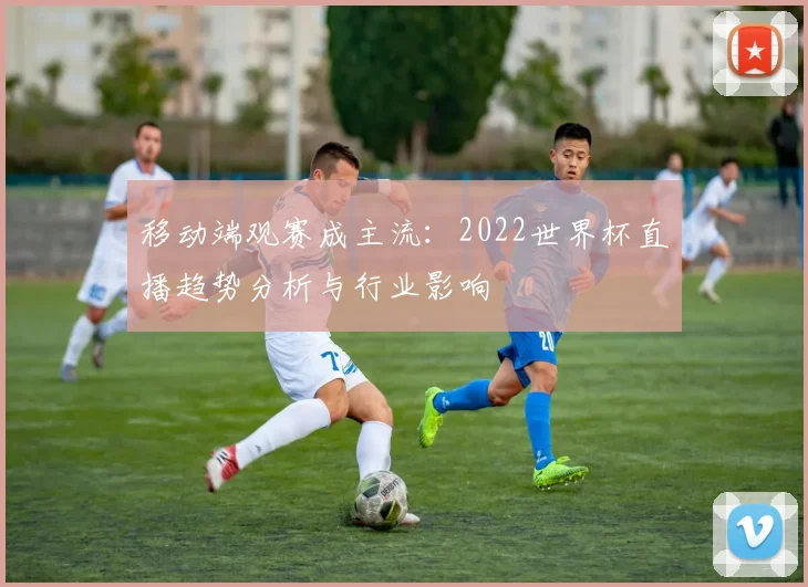 移动端观赛成主流:2022世界杯直播趋势分析与行业影响