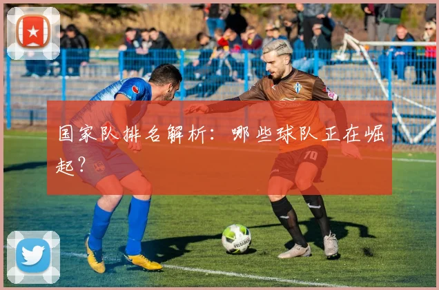 国家队排名解析：哪些球队正在崛起？
