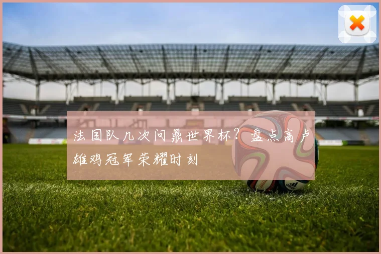 法国队几次问鼎世界杯？盘点高卢雄鸡冠军荣耀时刻