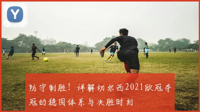 防守制胜!详解切尔西2021欧冠夺冠的稳固体系与决胜时刻