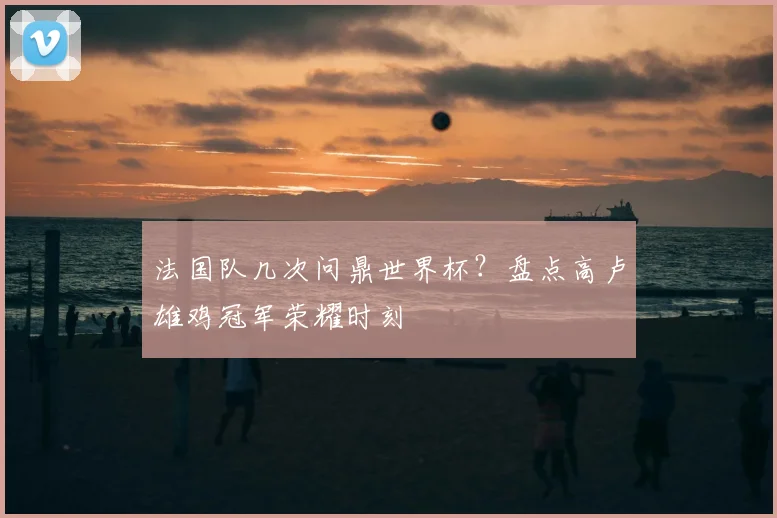 法国队几次问鼎世界杯？盘点高卢雄鸡冠军荣耀时刻
