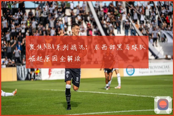 聚焦NBA系列战况：东西部黑马球队崛起原因全解读