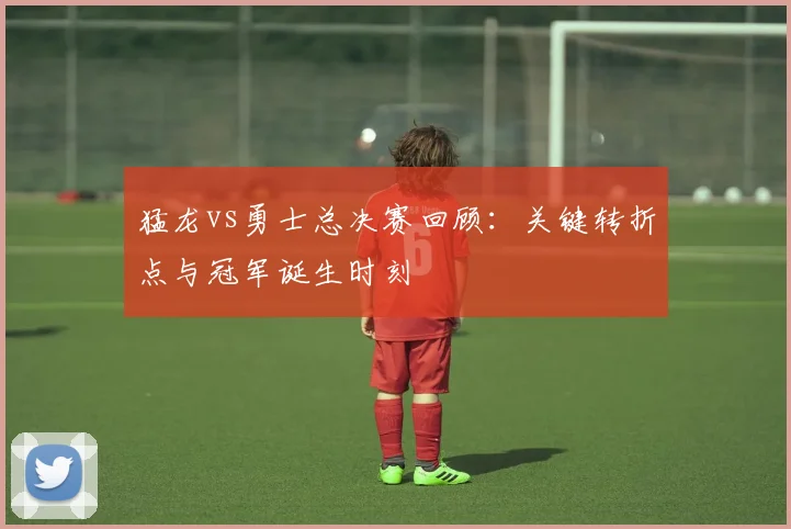 猛龙vs勇士总决赛回顾：关键转折点与冠军诞生时刻