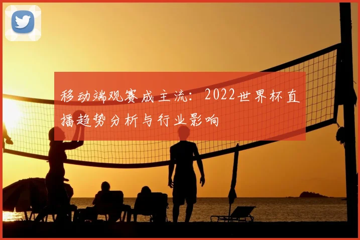 移动端观赛成主流:2022世界杯直播趋势分析与行业影响