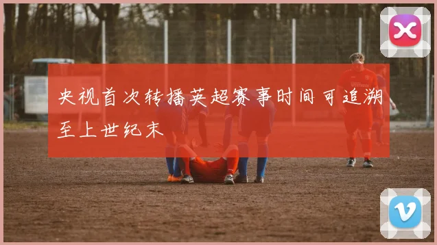 央视首次转播英超赛事时间可追溯至上世纪末